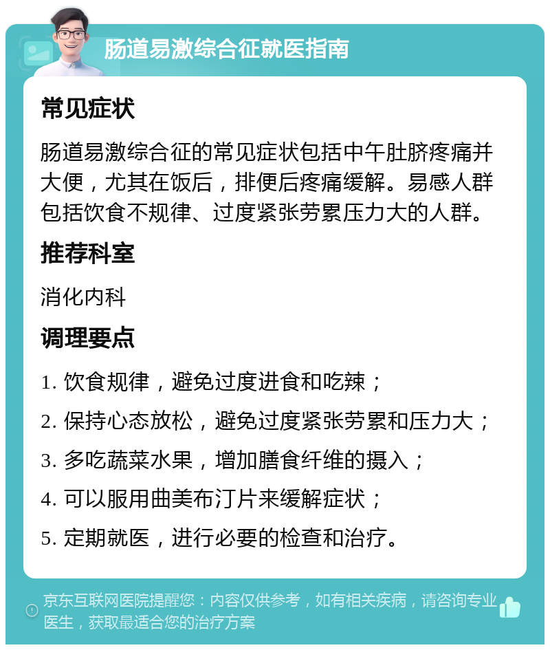 肠道易激综合征就医指南 常见症状 肠道易激综合征的常见症状包括中午肚脐疼痛并大便，尤其在饭后，排便后疼痛缓解。易感人群包括饮食不规律、过度紧张劳累压力大的人群。 推荐科室 消化内科 调理要点 1. 饮食规律，避免过度进食和吃辣； 2. 保持心态放松，避免过度紧张劳累和压力大； 3. 多吃蔬菜水果，增加膳食纤维的摄入； 4. 可以服用曲美布汀片来缓解症状； 5. 定期就医，进行必要的检查和治疗。