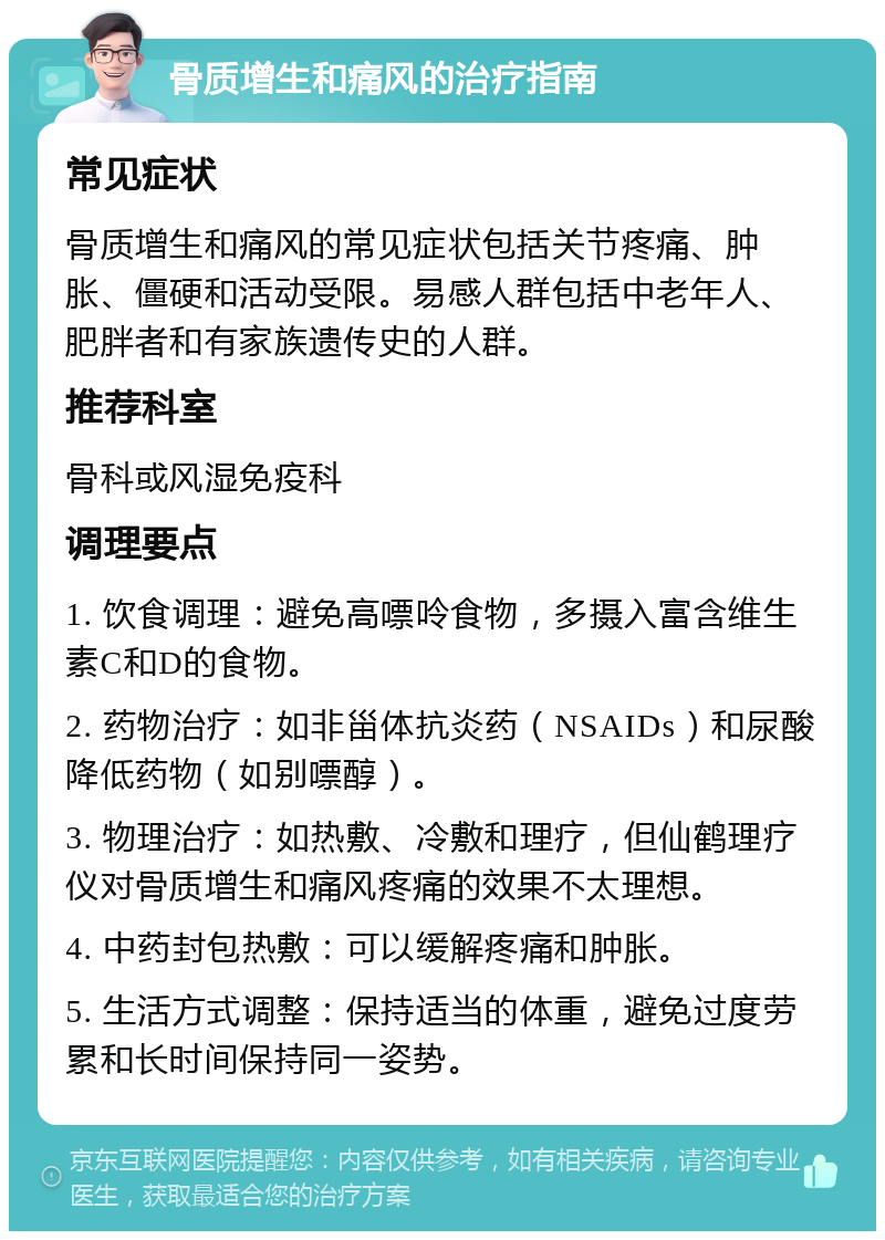 骨质增生和痛风的治疗指南 常见症状 骨质增生和痛风的常见症状包括关节疼痛、肿胀、僵硬和活动受限。易感人群包括中老年人、肥胖者和有家族遗传史的人群。 推荐科室 骨科或风湿免疫科 调理要点 1. 饮食调理：避免高嘌呤食物，多摄入富含维生素C和D的食物。 2. 药物治疗：如非甾体抗炎药（NSAIDs）和尿酸降低药物（如别嘌醇）。 3. 物理治疗：如热敷、冷敷和理疗，但仙鹤理疗仪对骨质增生和痛风疼痛的效果不太理想。 4. 中药封包热敷：可以缓解疼痛和肿胀。 5. 生活方式调整：保持适当的体重，避免过度劳累和长时间保持同一姿势。