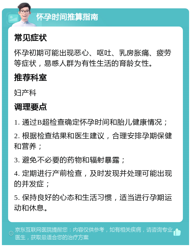 怀孕时间推算指南 常见症状 怀孕初期可能出现恶心、呕吐、乳房胀痛、疲劳等症状，易感人群为有性生活的育龄女性。 推荐科室 妇产科 调理要点 1. 通过B超检查确定怀孕时间和胎儿健康情况； 2. 根据检查结果和医生建议，合理安排孕期保健和营养； 3. 避免不必要的药物和辐射暴露； 4. 定期进行产前检查，及时发现并处理可能出现的并发症； 5. 保持良好的心态和生活习惯，适当进行孕期运动和休息。