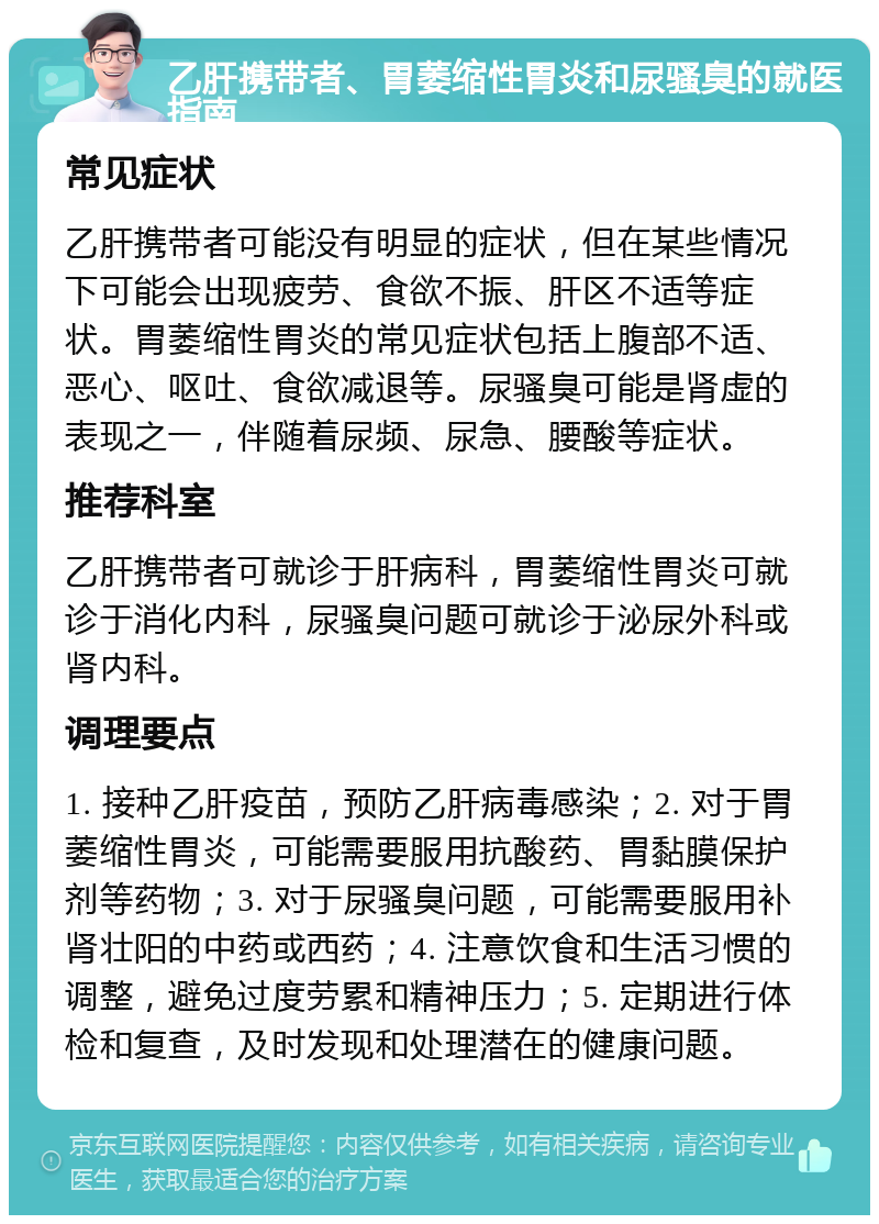 乙肝携带者、胃萎缩性胃炎和尿骚臭的就医指南 常见症状 乙肝携带者可能没有明显的症状，但在某些情况下可能会出现疲劳、食欲不振、肝区不适等症状。胃萎缩性胃炎的常见症状包括上腹部不适、恶心、呕吐、食欲减退等。尿骚臭可能是肾虚的表现之一，伴随着尿频、尿急、腰酸等症状。 推荐科室 乙肝携带者可就诊于肝病科，胃萎缩性胃炎可就诊于消化内科，尿骚臭问题可就诊于泌尿外科或肾内科。 调理要点 1. 接种乙肝疫苗，预防乙肝病毒感染；2. 对于胃萎缩性胃炎，可能需要服用抗酸药、胃黏膜保护剂等药物；3. 对于尿骚臭问题，可能需要服用补肾壮阳的中药或西药；4. 注意饮食和生活习惯的调整，避免过度劳累和精神压力；5. 定期进行体检和复查，及时发现和处理潜在的健康问题。