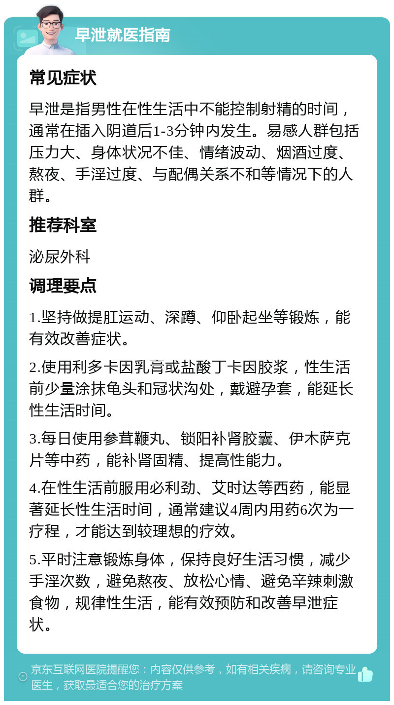 早泄就医指南 常见症状 早泄是指男性在性生活中不能控制射精的时间，通常在插入阴道后1-3分钟内发生。易感人群包括压力大、身体状况不佳、情绪波动、烟酒过度、熬夜、手淫过度、与配偶关系不和等情况下的人群。 推荐科室 泌尿外科 调理要点 1.坚持做提肛运动、深蹲、仰卧起坐等锻炼，能有效改善症状。 2.使用利多卡因乳膏或盐酸丁卡因胶浆，性生活前少量涂抹龟头和冠状沟处，戴避孕套，能延长性生活时间。 3.每日使用参茸鞭丸、锁阳补肾胶囊、伊木萨克片等中药，能补肾固精、提高性能力。 4.在性生活前服用必利劲、艾时达等西药，能显著延长性生活时间，通常建议4周内用药6次为一疗程，才能达到较理想的疗效。 5.平时注意锻炼身体，保持良好生活习惯，减少手淫次数，避免熬夜、放松心情、避免辛辣刺激食物，规律性生活，能有效预防和改善早泄症状。