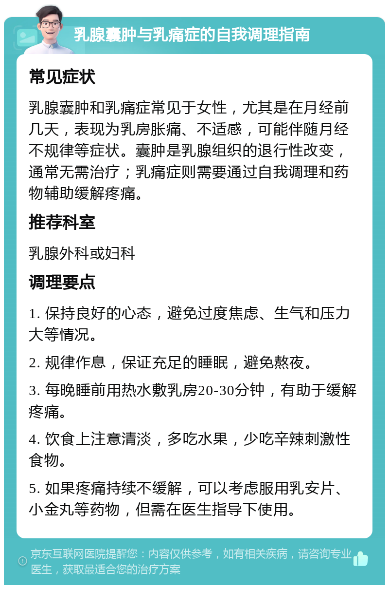 乳腺囊肿与乳痛症的自我调理指南 常见症状 乳腺囊肿和乳痛症常见于女性，尤其是在月经前几天，表现为乳房胀痛、不适感，可能伴随月经不规律等症状。囊肿是乳腺组织的退行性改变，通常无需治疗；乳痛症则需要通过自我调理和药物辅助缓解疼痛。 推荐科室 乳腺外科或妇科 调理要点 1. 保持良好的心态，避免过度焦虑、生气和压力大等情况。 2. 规律作息，保证充足的睡眠，避免熬夜。 3. 每晚睡前用热水敷乳房20-30分钟，有助于缓解疼痛。 4. 饮食上注意清淡，多吃水果，少吃辛辣刺激性食物。 5. 如果疼痛持续不缓解，可以考虑服用乳安片、小金丸等药物，但需在医生指导下使用。