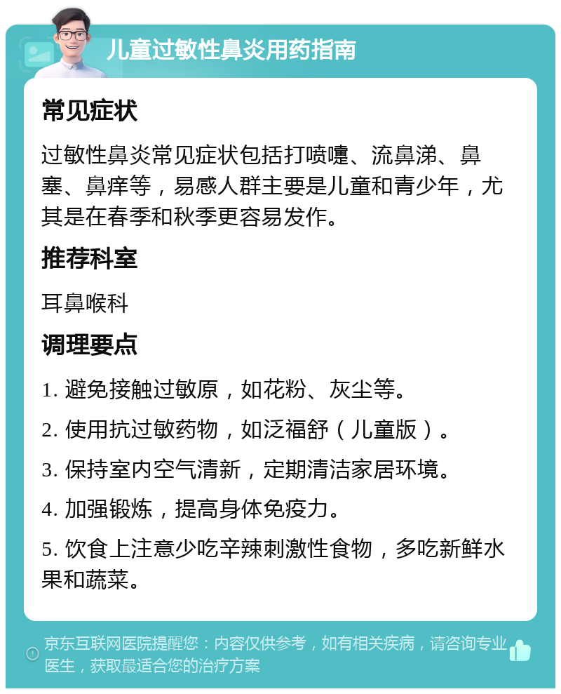 儿童过敏性鼻炎用药指南 常见症状 过敏性鼻炎常见症状包括打喷嚏、流鼻涕、鼻塞、鼻痒等，易感人群主要是儿童和青少年，尤其是在春季和秋季更容易发作。 推荐科室 耳鼻喉科 调理要点 1. 避免接触过敏原，如花粉、灰尘等。 2. 使用抗过敏药物，如泛福舒（儿童版）。 3. 保持室内空气清新，定期清洁家居环境。 4. 加强锻炼，提高身体免疫力。 5. 饮食上注意少吃辛辣刺激性食物，多吃新鲜水果和蔬菜。