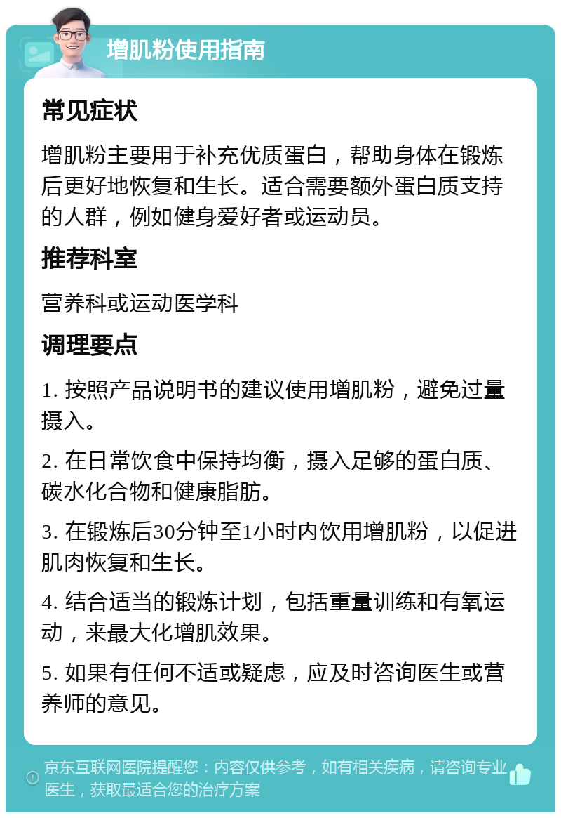 增肌粉使用指南 常见症状 增肌粉主要用于补充优质蛋白，帮助身体在锻炼后更好地恢复和生长。适合需要额外蛋白质支持的人群，例如健身爱好者或运动员。 推荐科室 营养科或运动医学科 调理要点 1. 按照产品说明书的建议使用增肌粉，避免过量摄入。 2. 在日常饮食中保持均衡，摄入足够的蛋白质、碳水化合物和健康脂肪。 3. 在锻炼后30分钟至1小时内饮用增肌粉，以促进肌肉恢复和生长。 4. 结合适当的锻炼计划，包括重量训练和有氧运动，来最大化增肌效果。 5. 如果有任何不适或疑虑，应及时咨询医生或营养师的意见。