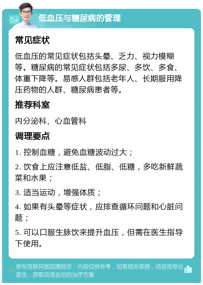 低血压与糖尿病的管理 常见症状 低血压的常见症状包括头晕、乏力、视力模糊等。糖尿病的常见症状包括多尿、多饮、多食、体重下降等。易感人群包括老年人、长期服用降压药物的人群、糖尿病患者等。 推荐科室 内分泌科、心血管科 调理要点 1. 控制血糖，避免血糖波动过大； 2. 饮食上应注意低盐、低脂、低糖，多吃新鲜蔬菜和水果； 3. 适当运动，增强体质； 4. 如果有头晕等症状，应排查循环问题和心脏问题； 5. 可以口服生脉饮来提升血压，但需在医生指导下使用。