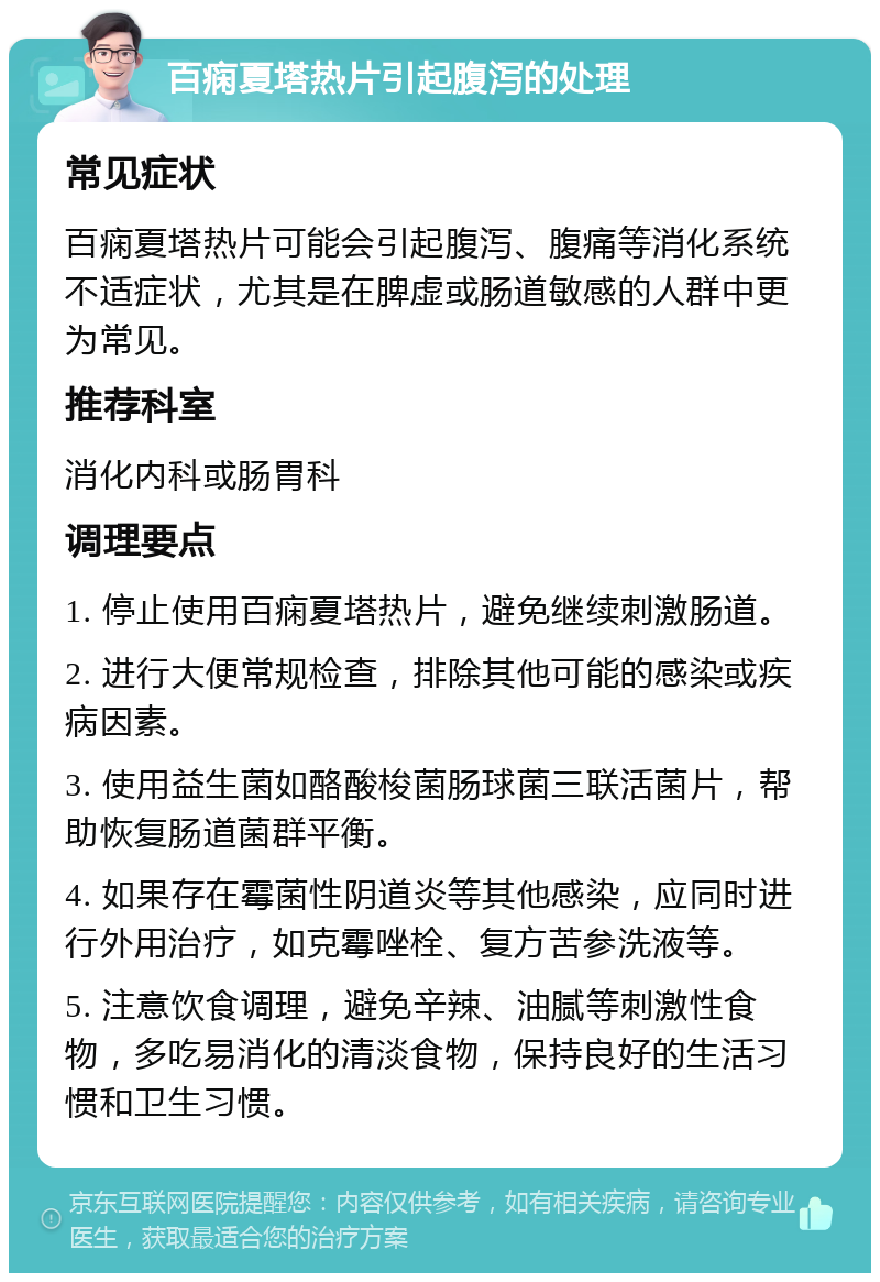 百痫夏塔热片引起腹泻的处理 常见症状 百痫夏塔热片可能会引起腹泻、腹痛等消化系统不适症状，尤其是在脾虚或肠道敏感的人群中更为常见。 推荐科室 消化内科或肠胃科 调理要点 1. 停止使用百痫夏塔热片，避免继续刺激肠道。 2. 进行大便常规检查，排除其他可能的感染或疾病因素。 3. 使用益生菌如酪酸梭菌肠球菌三联活菌片，帮助恢复肠道菌群平衡。 4. 如果存在霉菌性阴道炎等其他感染，应同时进行外用治疗，如克霉唑栓、复方苦参洗液等。 5. 注意饮食调理，避免辛辣、油腻等刺激性食物，多吃易消化的清淡食物，保持良好的生活习惯和卫生习惯。