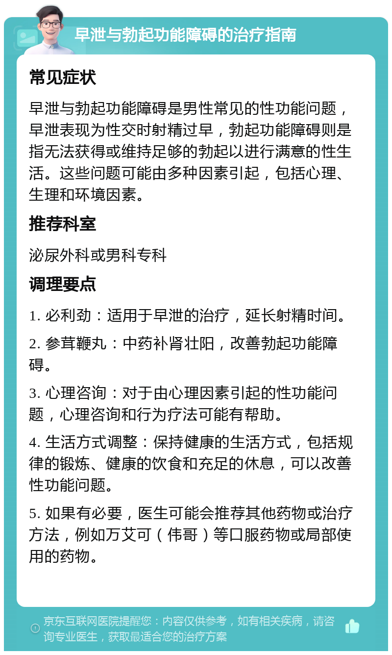 早泄与勃起功能障碍的治疗指南 常见症状 早泄与勃起功能障碍是男性常见的性功能问题，早泄表现为性交时射精过早，勃起功能障碍则是指无法获得或维持足够的勃起以进行满意的性生活。这些问题可能由多种因素引起，包括心理、生理和环境因素。 推荐科室 泌尿外科或男科专科 调理要点 1. 必利劲：适用于早泄的治疗，延长射精时间。 2. 参茸鞭丸：中药补肾壮阳，改善勃起功能障碍。 3. 心理咨询：对于由心理因素引起的性功能问题，心理咨询和行为疗法可能有帮助。 4. 生活方式调整：保持健康的生活方式，包括规律的锻炼、健康的饮食和充足的休息，可以改善性功能问题。 5. 如果有必要，医生可能会推荐其他药物或治疗方法，例如万艾可（伟哥）等口服药物或局部使用的药物。