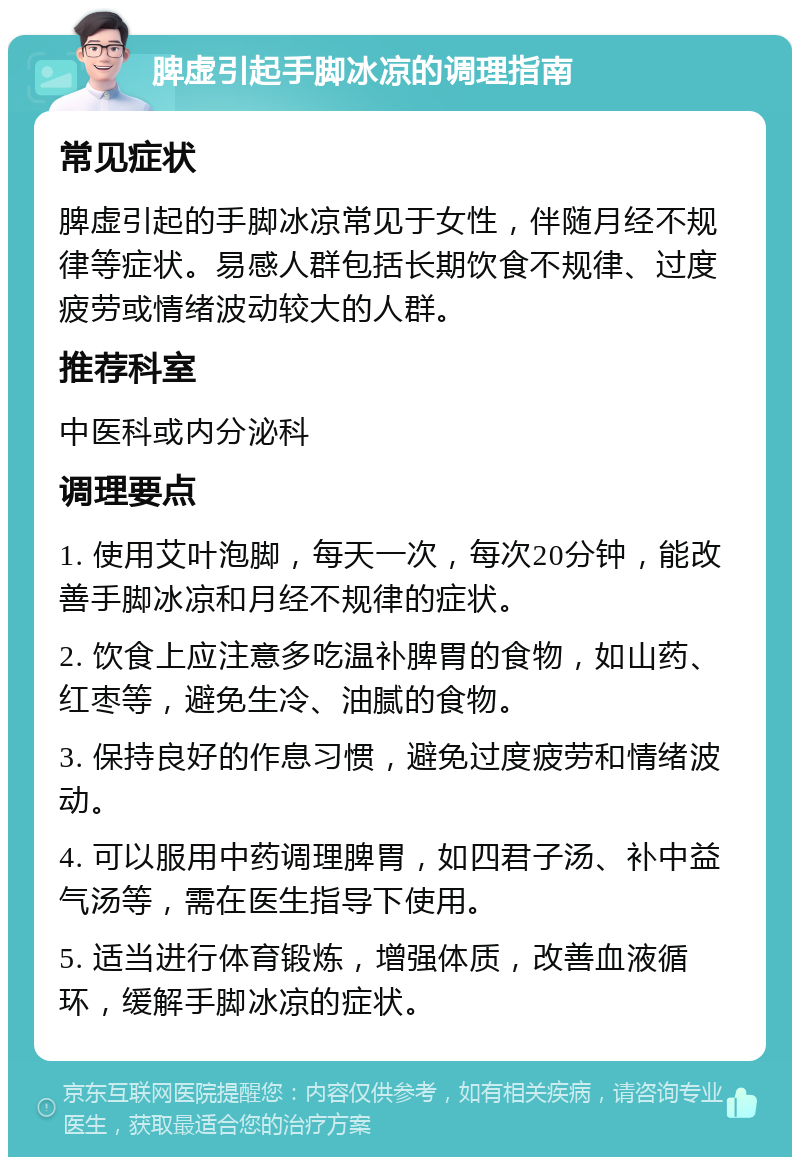 脾虚引起手脚冰凉的调理指南 常见症状 脾虚引起的手脚冰凉常见于女性，伴随月经不规律等症状。易感人群包括长期饮食不规律、过度疲劳或情绪波动较大的人群。 推荐科室 中医科或内分泌科 调理要点 1. 使用艾叶泡脚，每天一次，每次20分钟，能改善手脚冰凉和月经不规律的症状。 2. 饮食上应注意多吃温补脾胃的食物，如山药、红枣等，避免生冷、油腻的食物。 3. 保持良好的作息习惯，避免过度疲劳和情绪波动。 4. 可以服用中药调理脾胃，如四君子汤、补中益气汤等，需在医生指导下使用。 5. 适当进行体育锻炼，增强体质，改善血液循环，缓解手脚冰凉的症状。