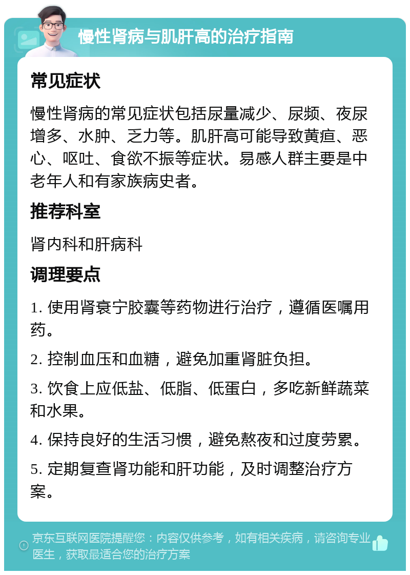 慢性肾病与肌肝高的治疗指南 常见症状 慢性肾病的常见症状包括尿量减少、尿频、夜尿增多、水肿、乏力等。肌肝高可能导致黄疸、恶心、呕吐、食欲不振等症状。易感人群主要是中老年人和有家族病史者。 推荐科室 肾内科和肝病科 调理要点 1. 使用肾衰宁胶囊等药物进行治疗，遵循医嘱用药。 2. 控制血压和血糖，避免加重肾脏负担。 3. 饮食上应低盐、低脂、低蛋白，多吃新鲜蔬菜和水果。 4. 保持良好的生活习惯，避免熬夜和过度劳累。 5. 定期复查肾功能和肝功能，及时调整治疗方案。