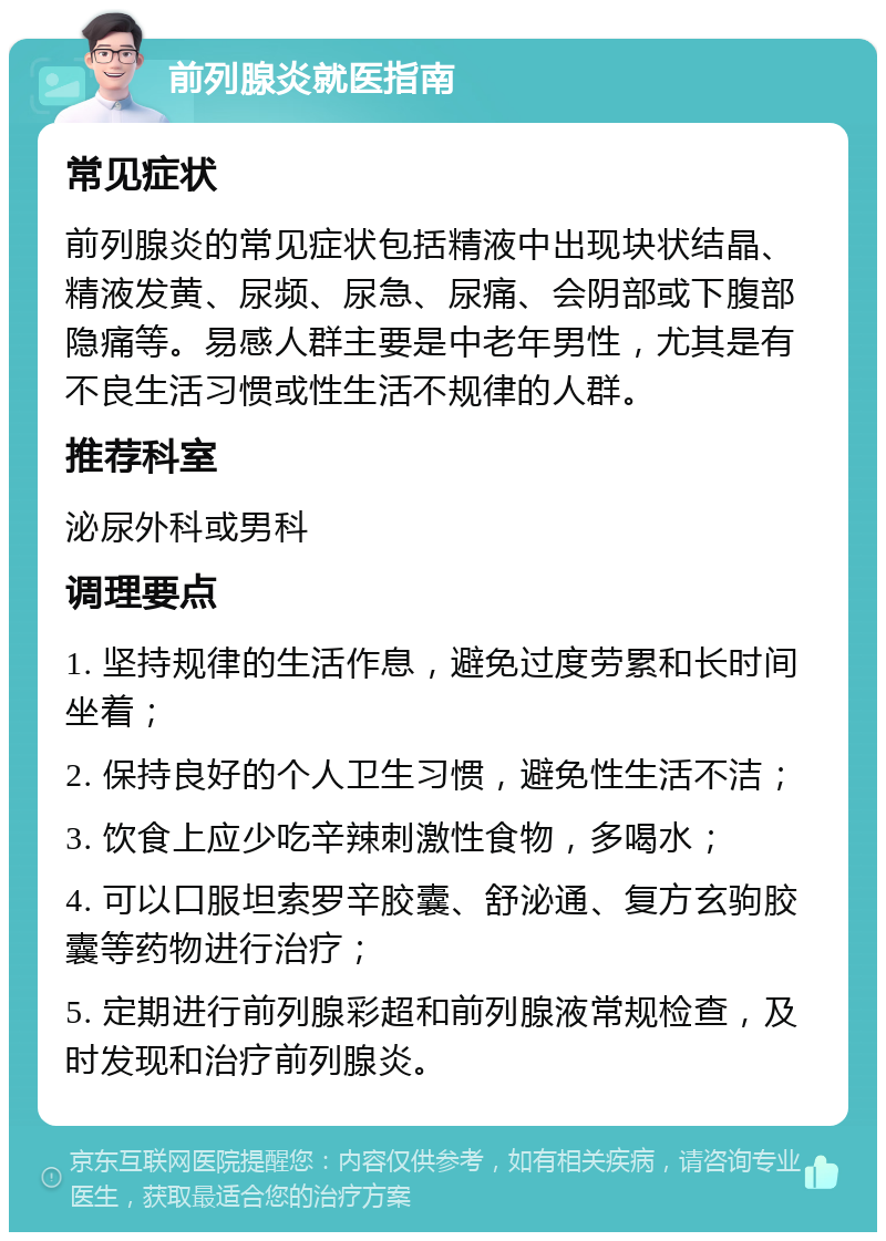 前列腺炎就医指南 常见症状 前列腺炎的常见症状包括精液中出现块状结晶、精液发黄、尿频、尿急、尿痛、会阴部或下腹部隐痛等。易感人群主要是中老年男性，尤其是有不良生活习惯或性生活不规律的人群。 推荐科室 泌尿外科或男科 调理要点 1. 坚持规律的生活作息，避免过度劳累和长时间坐着； 2. 保持良好的个人卫生习惯，避免性生活不洁； 3. 饮食上应少吃辛辣刺激性食物，多喝水； 4. 可以口服坦索罗辛胶囊、舒泌通、复方玄驹胶囊等药物进行治疗； 5. 定期进行前列腺彩超和前列腺液常规检查，及时发现和治疗前列腺炎。