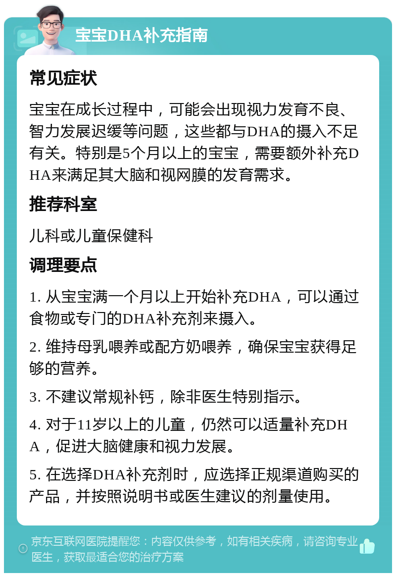 宝宝DHA补充指南 常见症状 宝宝在成长过程中，可能会出现视力发育不良、智力发展迟缓等问题，这些都与DHA的摄入不足有关。特别是5个月以上的宝宝，需要额外补充DHA来满足其大脑和视网膜的发育需求。 推荐科室 儿科或儿童保健科 调理要点 1. 从宝宝满一个月以上开始补充DHA，可以通过食物或专门的DHA补充剂来摄入。 2. 维持母乳喂养或配方奶喂养，确保宝宝获得足够的营养。 3. 不建议常规补钙，除非医生特别指示。 4. 对于11岁以上的儿童，仍然可以适量补充DHA，促进大脑健康和视力发展。 5. 在选择DHA补充剂时，应选择正规渠道购买的产品，并按照说明书或医生建议的剂量使用。