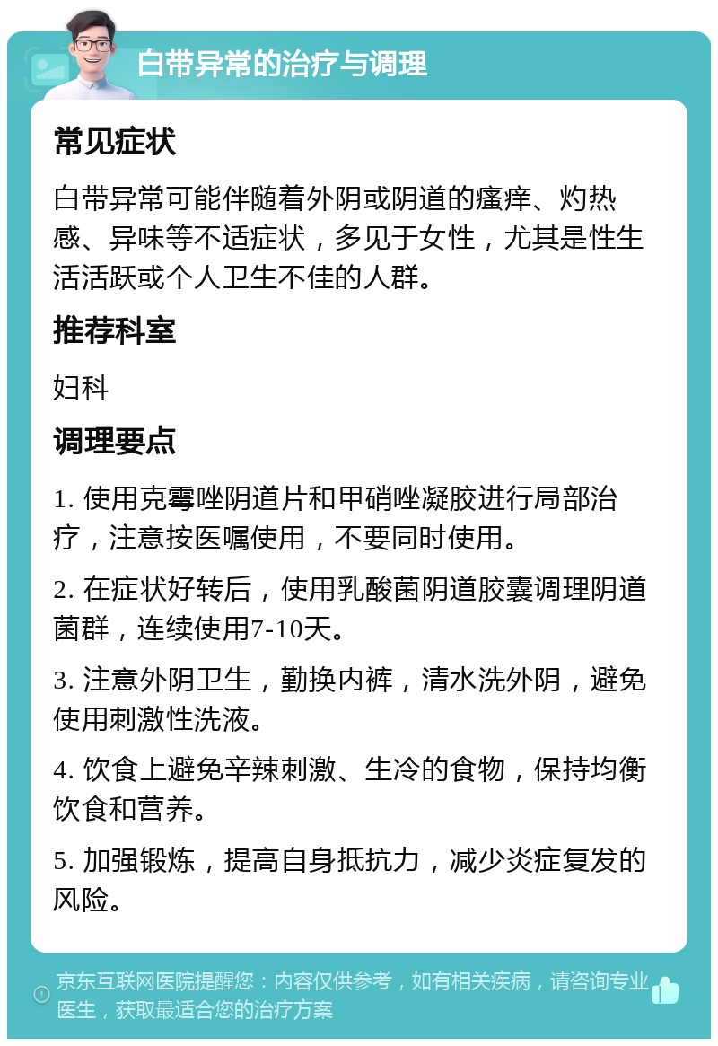 白带异常的治疗与调理 常见症状 白带异常可能伴随着外阴或阴道的瘙痒、灼热感、异味等不适症状，多见于女性，尤其是性生活活跃或个人卫生不佳的人群。 推荐科室 妇科 调理要点 1. 使用克霉唑阴道片和甲硝唑凝胶进行局部治疗，注意按医嘱使用，不要同时使用。 2. 在症状好转后，使用乳酸菌阴道胶囊调理阴道菌群，连续使用7-10天。 3. 注意外阴卫生，勤换内裤，清水洗外阴，避免使用刺激性洗液。 4. 饮食上避免辛辣刺激、生冷的食物，保持均衡饮食和营养。 5. 加强锻炼，提高自身抵抗力，减少炎症复发的风险。