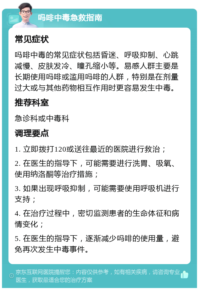 吗啡中毒急救指南 常见症状 吗啡中毒的常见症状包括昏迷、呼吸抑制、心跳减慢、皮肤发冷、瞳孔缩小等。易感人群主要是长期使用吗啡或滥用吗啡的人群，特别是在剂量过大或与其他药物相互作用时更容易发生中毒。 推荐科室 急诊科或中毒科 调理要点 1. 立即拨打120或送往最近的医院进行救治； 2. 在医生的指导下，可能需要进行洗胃、吸氧、使用纳洛酮等治疗措施； 3. 如果出现呼吸抑制，可能需要使用呼吸机进行支持； 4. 在治疗过程中，密切监测患者的生命体征和病情变化； 5. 在医生的指导下，逐渐减少吗啡的使用量，避免再次发生中毒事件。