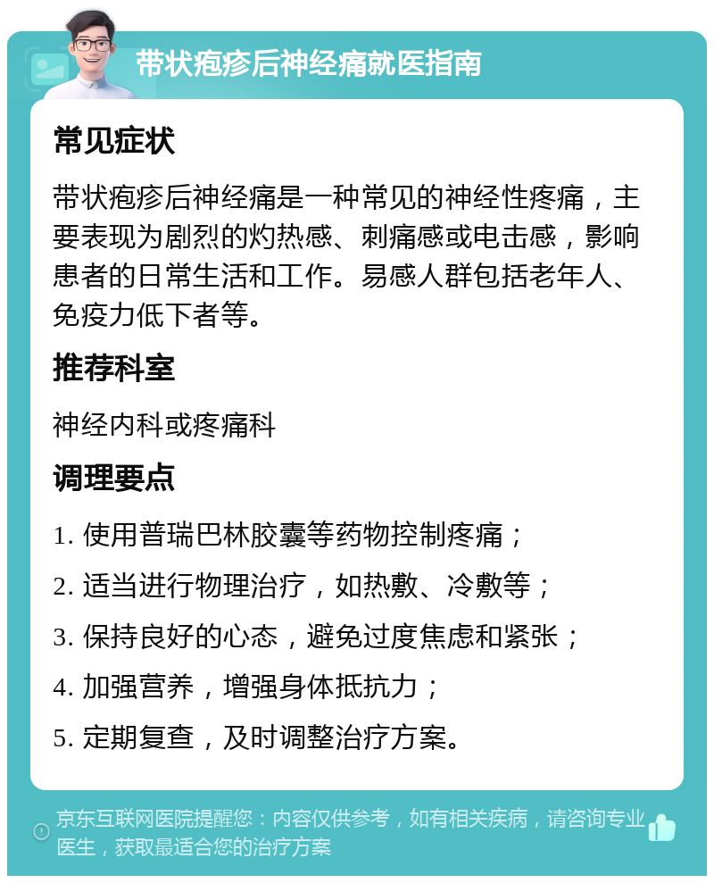 带状疱疹后神经痛就医指南 常见症状 带状疱疹后神经痛是一种常见的神经性疼痛，主要表现为剧烈的灼热感、刺痛感或电击感，影响患者的日常生活和工作。易感人群包括老年人、免疫力低下者等。 推荐科室 神经内科或疼痛科 调理要点 1. 使用普瑞巴林胶囊等药物控制疼痛； 2. 适当进行物理治疗，如热敷、冷敷等； 3. 保持良好的心态，避免过度焦虑和紧张； 4. 加强营养，增强身体抵抗力； 5. 定期复查，及时调整治疗方案。