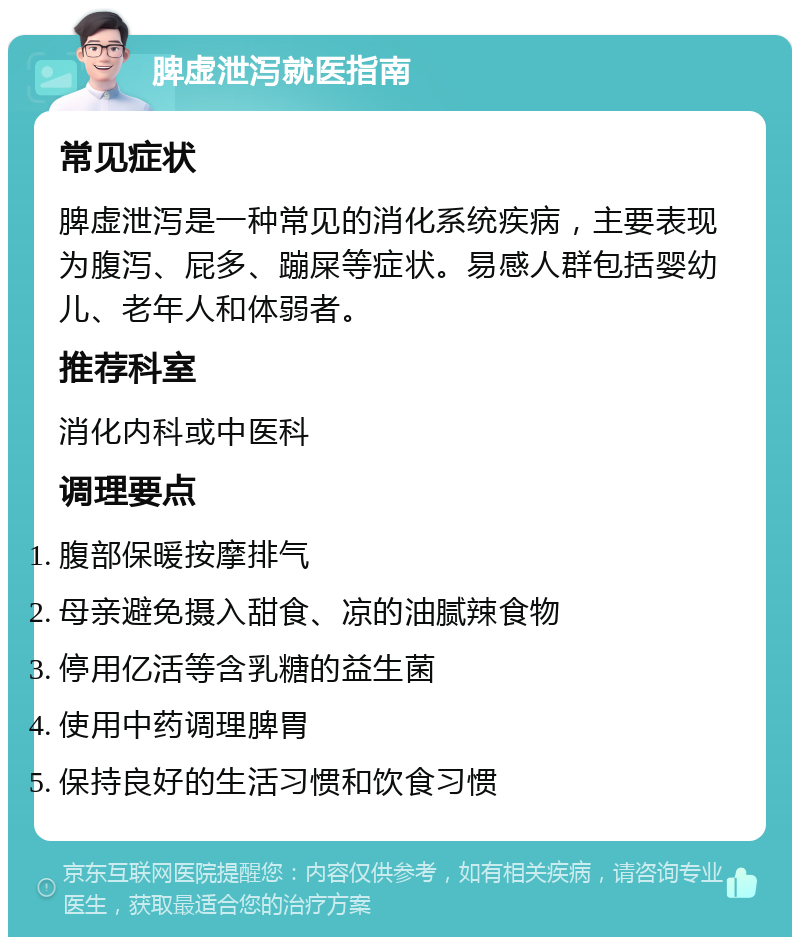 脾虚泄泻就医指南 常见症状 脾虚泄泻是一种常见的消化系统疾病，主要表现为腹泻、屁多、蹦屎等症状。易感人群包括婴幼儿、老年人和体弱者。 推荐科室 消化内科或中医科 调理要点 腹部保暖按摩排气 母亲避免摄入甜食、凉的油腻辣食物 停用亿活等含乳糖的益生菌 使用中药调理脾胃 保持良好的生活习惯和饮食习惯