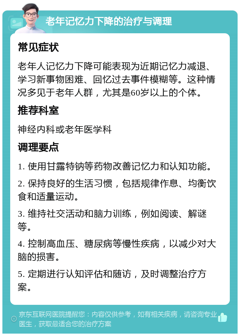 老年记忆力下降的治疗与调理 常见症状 老年人记忆力下降可能表现为近期记忆力减退、学习新事物困难、回忆过去事件模糊等。这种情况多见于老年人群，尤其是60岁以上的个体。 推荐科室 神经内科或老年医学科 调理要点 1. 使用甘露特钠等药物改善记忆力和认知功能。 2. 保持良好的生活习惯，包括规律作息、均衡饮食和适量运动。 3. 维持社交活动和脑力训练，例如阅读、解谜等。 4. 控制高血压、糖尿病等慢性疾病，以减少对大脑的损害。 5. 定期进行认知评估和随访，及时调整治疗方案。