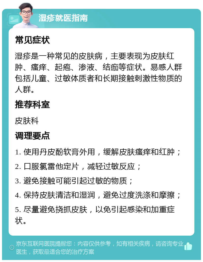 湿疹就医指南 常见症状 湿疹是一种常见的皮肤病，主要表现为皮肤红肿、瘙痒、起疱、渗液、结痂等症状。易感人群包括儿童、过敏体质者和长期接触刺激性物质的人群。 推荐科室 皮肤科 调理要点 1. 使用丹皮酚软膏外用，缓解皮肤瘙痒和红肿； 2. 口服氯雷他定片，减轻过敏反应； 3. 避免接触可能引起过敏的物质； 4. 保持皮肤清洁和湿润，避免过度洗涤和摩擦； 5. 尽量避免挠抓皮肤，以免引起感染和加重症状。