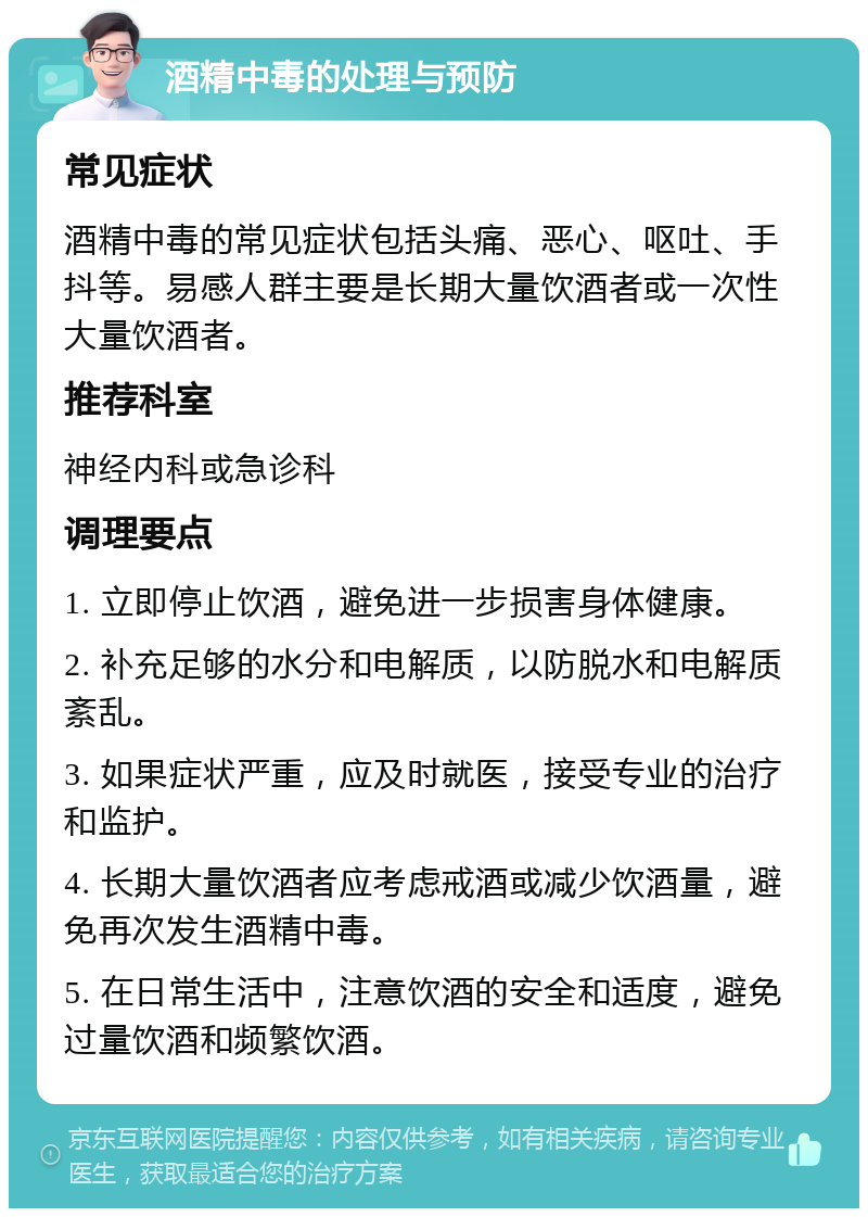 酒精中毒的处理与预防 常见症状 酒精中毒的常见症状包括头痛、恶心、呕吐、手抖等。易感人群主要是长期大量饮酒者或一次性大量饮酒者。 推荐科室 神经内科或急诊科 调理要点 1. 立即停止饮酒，避免进一步损害身体健康。 2. 补充足够的水分和电解质，以防脱水和电解质紊乱。 3. 如果症状严重，应及时就医，接受专业的治疗和监护。 4. 长期大量饮酒者应考虑戒酒或减少饮酒量，避免再次发生酒精中毒。 5. 在日常生活中，注意饮酒的安全和适度，避免过量饮酒和频繁饮酒。