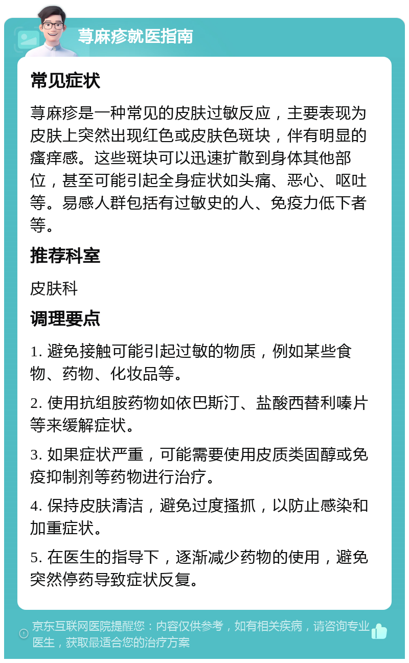 荨麻疹就医指南 常见症状 荨麻疹是一种常见的皮肤过敏反应，主要表现为皮肤上突然出现红色或皮肤色斑块，伴有明显的瘙痒感。这些斑块可以迅速扩散到身体其他部位，甚至可能引起全身症状如头痛、恶心、呕吐等。易感人群包括有过敏史的人、免疫力低下者等。 推荐科室 皮肤科 调理要点 1. 避免接触可能引起过敏的物质，例如某些食物、药物、化妆品等。 2. 使用抗组胺药物如依巴斯汀、盐酸西替利嗪片等来缓解症状。 3. 如果症状严重，可能需要使用皮质类固醇或免疫抑制剂等药物进行治疗。 4. 保持皮肤清洁，避免过度搔抓，以防止感染和加重症状。 5. 在医生的指导下，逐渐减少药物的使用，避免突然停药导致症状反复。