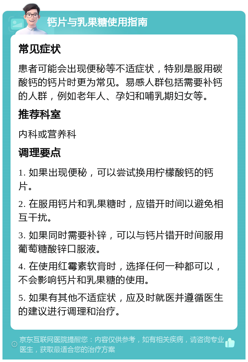 钙片与乳果糖使用指南 常见症状 患者可能会出现便秘等不适症状，特别是服用碳酸钙的钙片时更为常见。易感人群包括需要补钙的人群，例如老年人、孕妇和哺乳期妇女等。 推荐科室 内科或营养科 调理要点 1. 如果出现便秘，可以尝试换用柠檬酸钙的钙片。 2. 在服用钙片和乳果糖时，应错开时间以避免相互干扰。 3. 如果同时需要补锌，可以与钙片错开时间服用葡萄糖酸锌口服液。 4. 在使用红霉素软膏时，选择任何一种都可以，不会影响钙片和乳果糖的使用。 5. 如果有其他不适症状，应及时就医并遵循医生的建议进行调理和治疗。