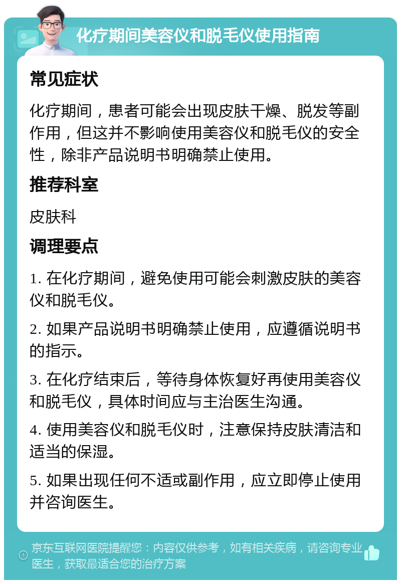 化疗期间美容仪和脱毛仪使用指南 常见症状 化疗期间，患者可能会出现皮肤干燥、脱发等副作用，但这并不影响使用美容仪和脱毛仪的安全性，除非产品说明书明确禁止使用。 推荐科室 皮肤科 调理要点 1. 在化疗期间，避免使用可能会刺激皮肤的美容仪和脱毛仪。 2. 如果产品说明书明确禁止使用，应遵循说明书的指示。 3. 在化疗结束后，等待身体恢复好再使用美容仪和脱毛仪，具体时间应与主治医生沟通。 4. 使用美容仪和脱毛仪时，注意保持皮肤清洁和适当的保湿。 5. 如果出现任何不适或副作用，应立即停止使用并咨询医生。