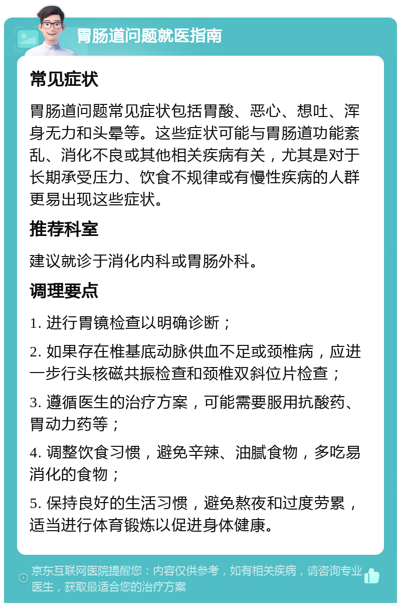 胃肠道问题就医指南 常见症状 胃肠道问题常见症状包括胃酸、恶心、想吐、浑身无力和头晕等。这些症状可能与胃肠道功能紊乱、消化不良或其他相关疾病有关，尤其是对于长期承受压力、饮食不规律或有慢性疾病的人群更易出现这些症状。 推荐科室 建议就诊于消化内科或胃肠外科。 调理要点 1. 进行胃镜检查以明确诊断； 2. 如果存在椎基底动脉供血不足或颈椎病，应进一步行头核磁共振检查和颈椎双斜位片检查； 3. 遵循医生的治疗方案，可能需要服用抗酸药、胃动力药等； 4. 调整饮食习惯，避免辛辣、油腻食物，多吃易消化的食物； 5. 保持良好的生活习惯，避免熬夜和过度劳累，适当进行体育锻炼以促进身体健康。