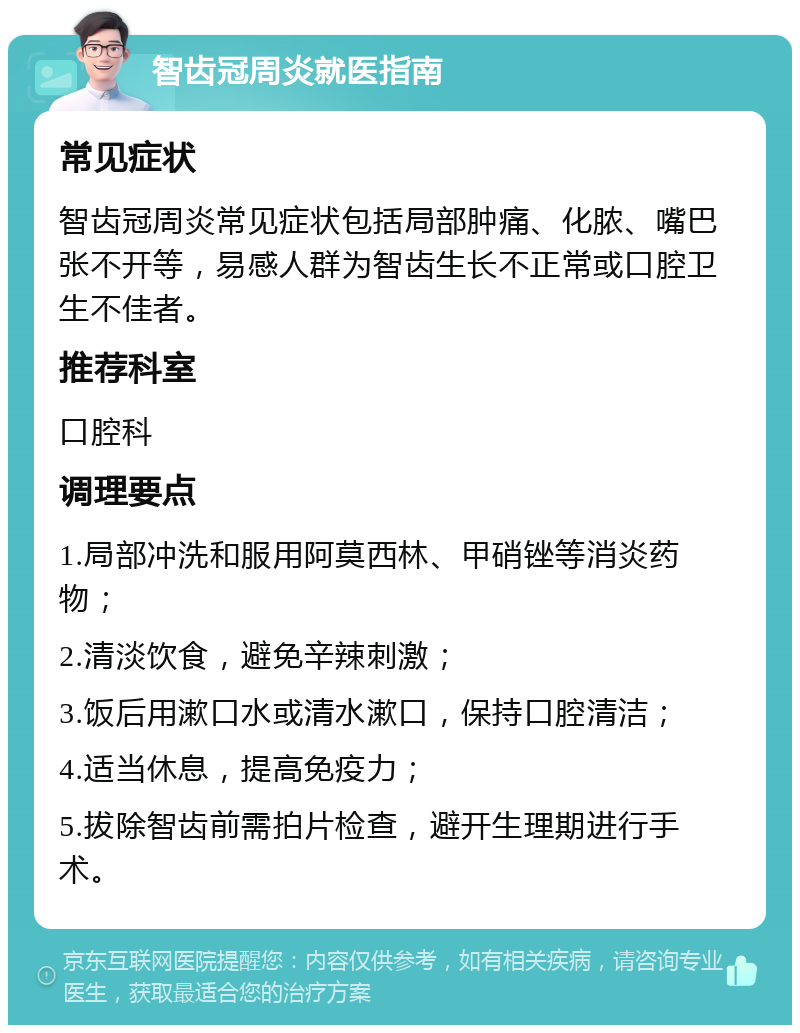 智齿冠周炎就医指南 常见症状 智齿冠周炎常见症状包括局部肿痛、化脓、嘴巴张不开等，易感人群为智齿生长不正常或口腔卫生不佳者。 推荐科室 口腔科 调理要点 1.局部冲洗和服用阿莫西林、甲硝锉等消炎药物； 2.清淡饮食，避免辛辣刺激； 3.饭后用漱口水或清水漱口，保持口腔清洁； 4.适当休息，提高免疫力； 5.拔除智齿前需拍片检查，避开生理期进行手术。