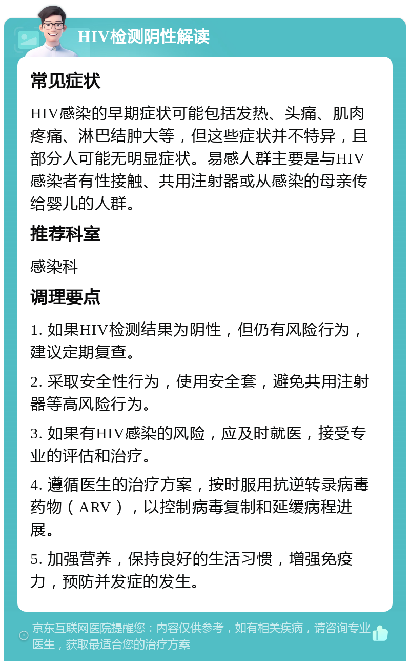 HIV检测阴性解读 常见症状 HIV感染的早期症状可能包括发热、头痛、肌肉疼痛、淋巴结肿大等，但这些症状并不特异，且部分人可能无明显症状。易感人群主要是与HIV感染者有性接触、共用注射器或从感染的母亲传给婴儿的人群。 推荐科室 感染科 调理要点 1. 如果HIV检测结果为阴性，但仍有风险行为，建议定期复查。 2. 采取安全性行为，使用安全套，避免共用注射器等高风险行为。 3. 如果有HIV感染的风险，应及时就医，接受专业的评估和治疗。 4. 遵循医生的治疗方案，按时服用抗逆转录病毒药物（ARV），以控制病毒复制和延缓病程进展。 5. 加强营养，保持良好的生活习惯，增强免疫力，预防并发症的发生。