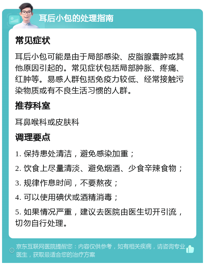 耳后小包的处理指南 常见症状 耳后小包可能是由于局部感染、皮脂腺囊肿或其他原因引起的。常见症状包括局部肿胀、疼痛、红肿等。易感人群包括免疫力较低、经常接触污染物质或有不良生活习惯的人群。 推荐科室 耳鼻喉科或皮肤科 调理要点 1. 保持患处清洁，避免感染加重； 2. 饮食上尽量清淡、避免烟酒、少食辛辣食物； 3. 规律作息时间，不要熬夜； 4. 可以使用碘伏或酒精消毒； 5. 如果情况严重，建议去医院由医生切开引流，切勿自行处理。