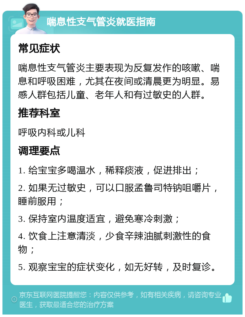 喘息性支气管炎就医指南 常见症状 喘息性支气管炎主要表现为反复发作的咳嗽、喘息和呼吸困难，尤其在夜间或清晨更为明显。易感人群包括儿童、老年人和有过敏史的人群。 推荐科室 呼吸内科或儿科 调理要点 1. 给宝宝多喝温水，稀释痰液，促进排出； 2. 如果无过敏史，可以口服孟鲁司特钠咀嚼片，睡前服用； 3. 保持室内温度适宜，避免寒冷刺激； 4. 饮食上注意清淡，少食辛辣油腻刺激性的食物； 5. 观察宝宝的症状变化，如无好转，及时复诊。