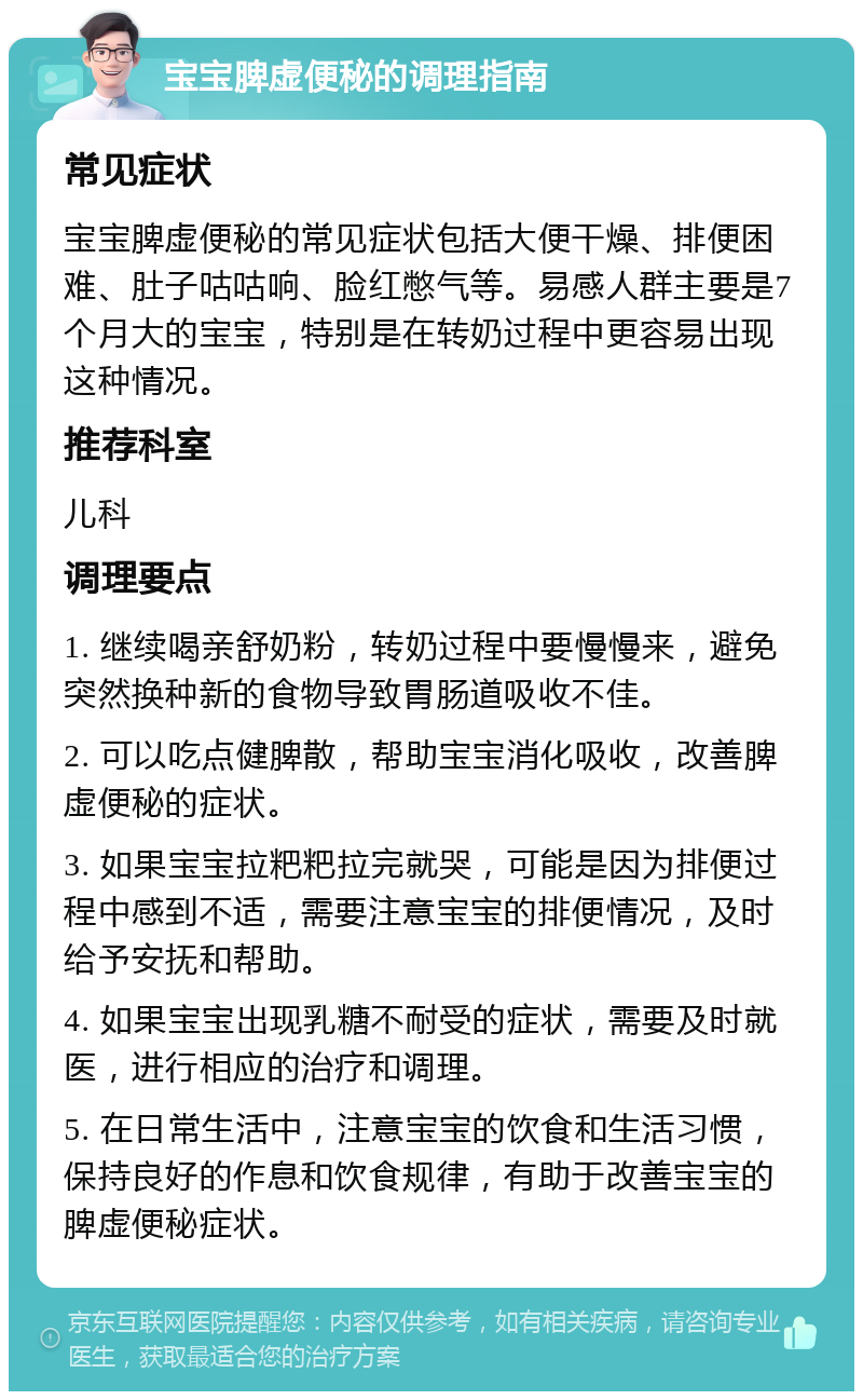 宝宝脾虚便秘的调理指南 常见症状 宝宝脾虚便秘的常见症状包括大便干燥、排便困难、肚子咕咕响、脸红憋气等。易感人群主要是7个月大的宝宝，特别是在转奶过程中更容易出现这种情况。 推荐科室 儿科 调理要点 1. 继续喝亲舒奶粉，转奶过程中要慢慢来，避免突然换种新的食物导致胃肠道吸收不佳。 2. 可以吃点健脾散，帮助宝宝消化吸收，改善脾虚便秘的症状。 3. 如果宝宝拉粑粑拉完就哭，可能是因为排便过程中感到不适，需要注意宝宝的排便情况，及时给予安抚和帮助。 4. 如果宝宝出现乳糖不耐受的症状，需要及时就医，进行相应的治疗和调理。 5. 在日常生活中，注意宝宝的饮食和生活习惯，保持良好的作息和饮食规律，有助于改善宝宝的脾虚便秘症状。