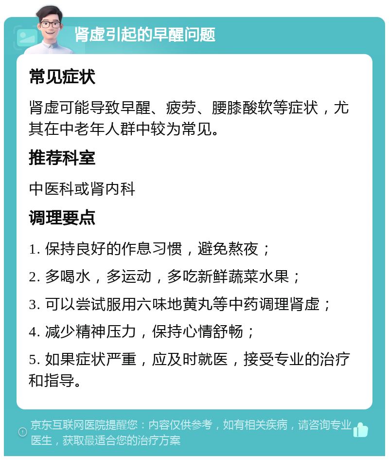 肾虚引起的早醒问题 常见症状 肾虚可能导致早醒、疲劳、腰膝酸软等症状，尤其在中老年人群中较为常见。 推荐科室 中医科或肾内科 调理要点 1. 保持良好的作息习惯，避免熬夜； 2. 多喝水，多运动，多吃新鲜蔬菜水果； 3. 可以尝试服用六味地黄丸等中药调理肾虚； 4. 减少精神压力，保持心情舒畅； 5. 如果症状严重，应及时就医，接受专业的治疗和指导。