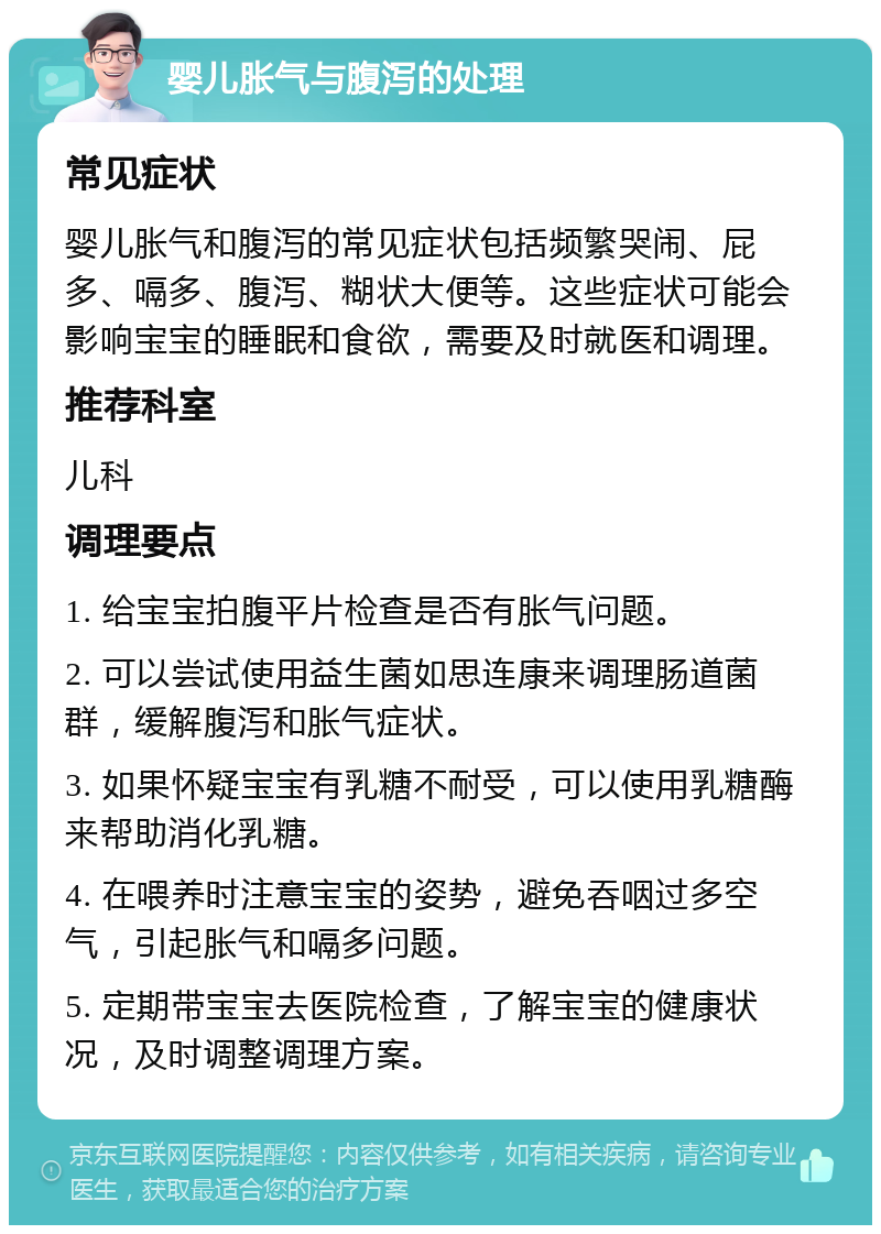 婴儿胀气与腹泻的处理 常见症状 婴儿胀气和腹泻的常见症状包括频繁哭闹、屁多、嗝多、腹泻、糊状大便等。这些症状可能会影响宝宝的睡眠和食欲，需要及时就医和调理。 推荐科室 儿科 调理要点 1. 给宝宝拍腹平片检查是否有胀气问题。 2. 可以尝试使用益生菌如思连康来调理肠道菌群，缓解腹泻和胀气症状。 3. 如果怀疑宝宝有乳糖不耐受，可以使用乳糖酶来帮助消化乳糖。 4. 在喂养时注意宝宝的姿势，避免吞咽过多空气，引起胀气和嗝多问题。 5. 定期带宝宝去医院检查，了解宝宝的健康状况，及时调整调理方案。