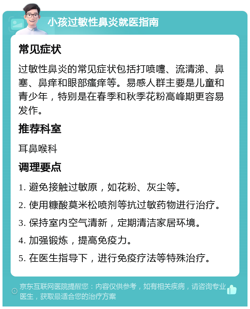 小孩过敏性鼻炎就医指南 常见症状 过敏性鼻炎的常见症状包括打喷嚏、流清涕、鼻塞、鼻痒和眼部瘙痒等。易感人群主要是儿童和青少年，特别是在春季和秋季花粉高峰期更容易发作。 推荐科室 耳鼻喉科 调理要点 1. 避免接触过敏原，如花粉、灰尘等。 2. 使用糠酸莫米松喷剂等抗过敏药物进行治疗。 3. 保持室内空气清新，定期清洁家居环境。 4. 加强锻炼，提高免疫力。 5. 在医生指导下，进行免疫疗法等特殊治疗。