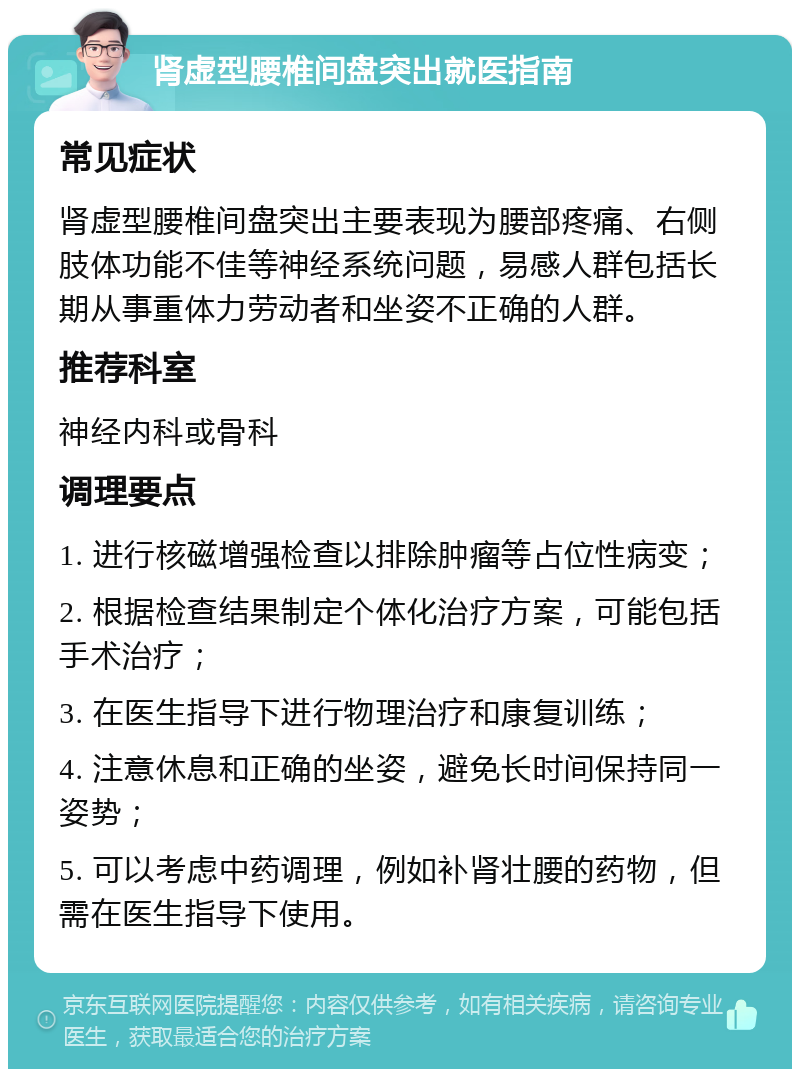 肾虚型腰椎间盘突出就医指南 常见症状 肾虚型腰椎间盘突出主要表现为腰部疼痛、右侧肢体功能不佳等神经系统问题，易感人群包括长期从事重体力劳动者和坐姿不正确的人群。 推荐科室 神经内科或骨科 调理要点 1. 进行核磁增强检查以排除肿瘤等占位性病变； 2. 根据检查结果制定个体化治疗方案，可能包括手术治疗； 3. 在医生指导下进行物理治疗和康复训练； 4. 注意休息和正确的坐姿，避免长时间保持同一姿势； 5. 可以考虑中药调理，例如补肾壮腰的药物，但需在医生指导下使用。