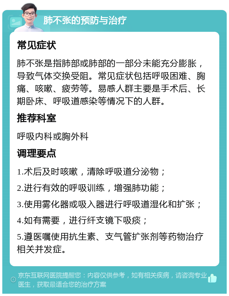 肺不张的预防与治疗 常见症状 肺不张是指肺部或肺部的一部分未能充分膨胀，导致气体交换受阻。常见症状包括呼吸困难、胸痛、咳嗽、疲劳等。易感人群主要是手术后、长期卧床、呼吸道感染等情况下的人群。 推荐科室 呼吸内科或胸外科 调理要点 1.术后及时咳嗽，清除呼吸道分泌物； 2.进行有效的呼吸训练，增强肺功能； 3.使用雾化器或吸入器进行呼吸道湿化和扩张； 4.如有需要，进行纤支镜下吸痰； 5.遵医嘱使用抗生素、支气管扩张剂等药物治疗相关并发症。