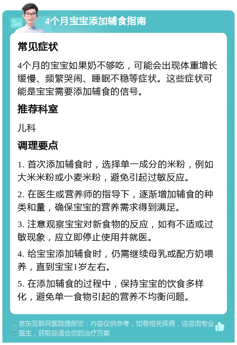 4个月宝宝添加辅食指南 常见症状 4个月的宝宝如果奶不够吃，可能会出现体重增长缓慢、频繁哭闹、睡眠不稳等症状。这些症状可能是宝宝需要添加辅食的信号。 推荐科室 儿科 调理要点 1. 首次添加辅食时，选择单一成分的米粉，例如大米米粉或小麦米粉，避免引起过敏反应。 2. 在医生或营养师的指导下，逐渐增加辅食的种类和量，确保宝宝的营养需求得到满足。 3. 注意观察宝宝对新食物的反应，如有不适或过敏现象，应立即停止使用并就医。 4. 给宝宝添加辅食时，仍需继续母乳或配方奶喂养，直到宝宝1岁左右。 5. 在添加辅食的过程中，保持宝宝的饮食多样化，避免单一食物引起的营养不均衡问题。