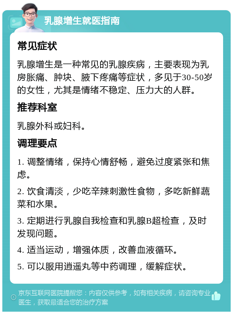 乳腺增生就医指南 常见症状 乳腺增生是一种常见的乳腺疾病，主要表现为乳房胀痛、肿块、腋下疼痛等症状，多见于30-50岁的女性，尤其是情绪不稳定、压力大的人群。 推荐科室 乳腺外科或妇科。 调理要点 1. 调整情绪，保持心情舒畅，避免过度紧张和焦虑。 2. 饮食清淡，少吃辛辣刺激性食物，多吃新鲜蔬菜和水果。 3. 定期进行乳腺自我检查和乳腺B超检查，及时发现问题。 4. 适当运动，增强体质，改善血液循环。 5. 可以服用逍遥丸等中药调理，缓解症状。