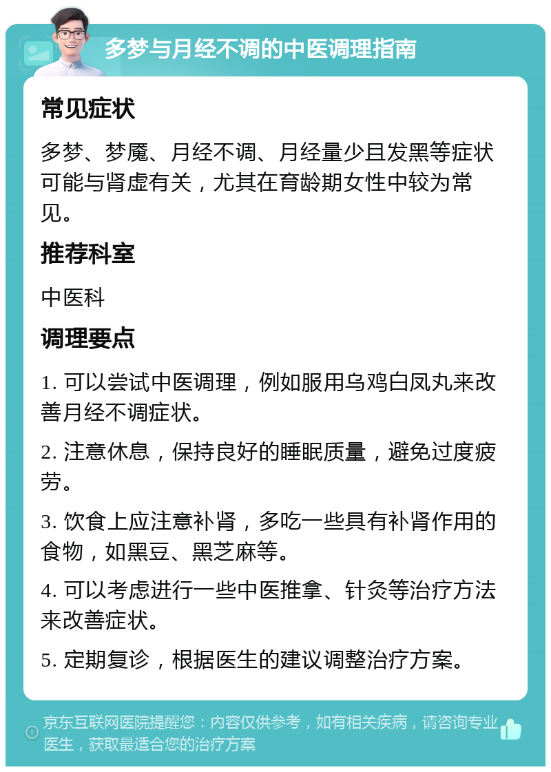 多梦与月经不调的中医调理指南 常见症状 多梦、梦魇、月经不调、月经量少且发黑等症状可能与肾虚有关，尤其在育龄期女性中较为常见。 推荐科室 中医科 调理要点 1. 可以尝试中医调理，例如服用乌鸡白凤丸来改善月经不调症状。 2. 注意休息，保持良好的睡眠质量，避免过度疲劳。 3. 饮食上应注意补肾，多吃一些具有补肾作用的食物，如黑豆、黑芝麻等。 4. 可以考虑进行一些中医推拿、针灸等治疗方法来改善症状。 5. 定期复诊，根据医生的建议调整治疗方案。