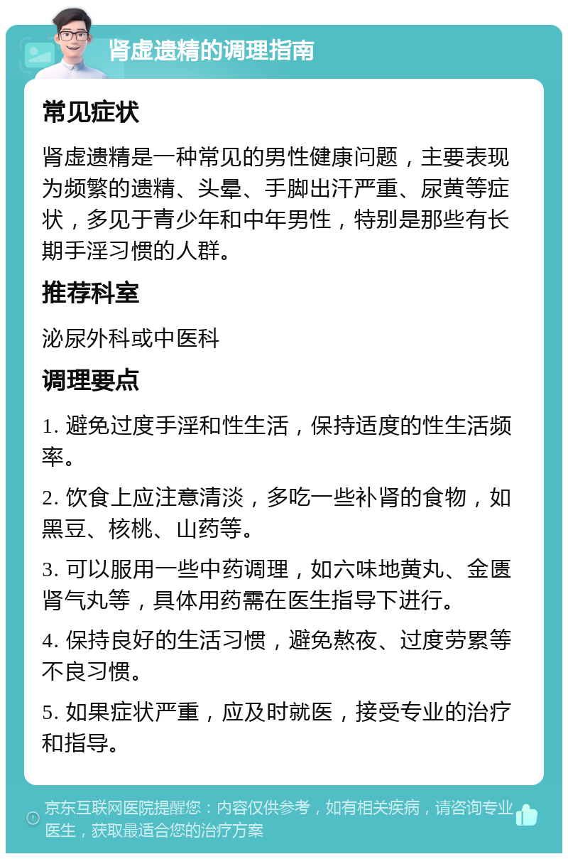 肾虚遗精的调理指南 常见症状 肾虚遗精是一种常见的男性健康问题，主要表现为频繁的遗精、头晕、手脚出汗严重、尿黄等症状，多见于青少年和中年男性，特别是那些有长期手淫习惯的人群。 推荐科室 泌尿外科或中医科 调理要点 1. 避免过度手淫和性生活，保持适度的性生活频率。 2. 饮食上应注意清淡，多吃一些补肾的食物，如黑豆、核桃、山药等。 3. 可以服用一些中药调理，如六味地黄丸、金匮肾气丸等，具体用药需在医生指导下进行。 4. 保持良好的生活习惯，避免熬夜、过度劳累等不良习惯。 5. 如果症状严重，应及时就医，接受专业的治疗和指导。