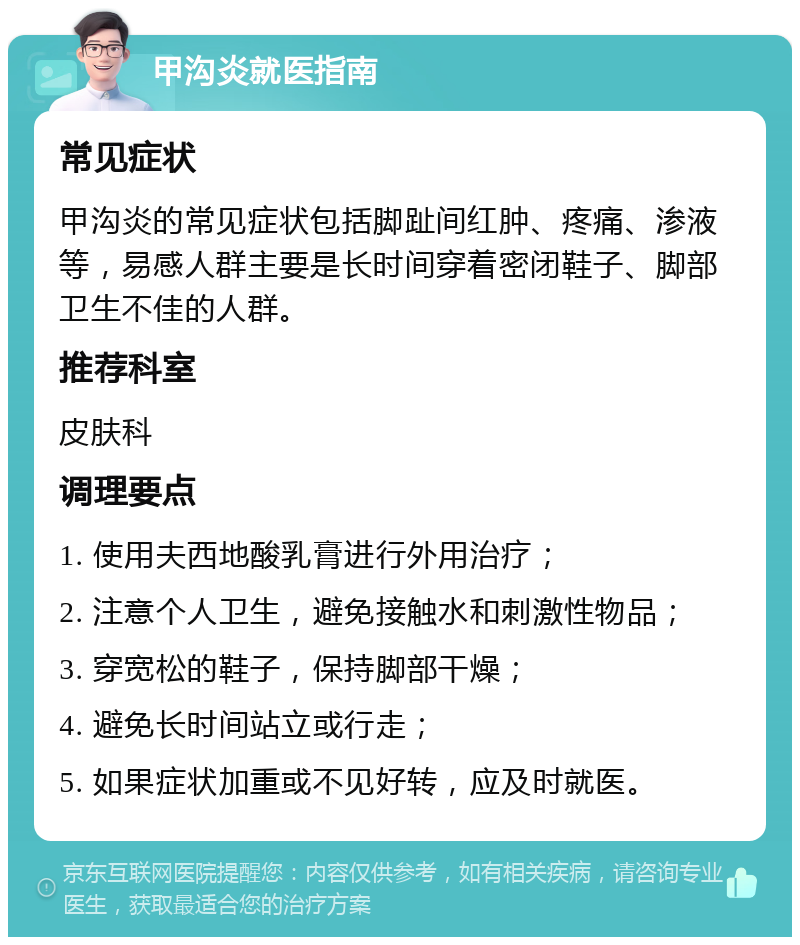 甲沟炎就医指南 常见症状 甲沟炎的常见症状包括脚趾间红肿、疼痛、渗液等，易感人群主要是长时间穿着密闭鞋子、脚部卫生不佳的人群。 推荐科室 皮肤科 调理要点 1. 使用夫西地酸乳膏进行外用治疗； 2. 注意个人卫生，避免接触水和刺激性物品； 3. 穿宽松的鞋子，保持脚部干燥； 4. 避免长时间站立或行走； 5. 如果症状加重或不见好转，应及时就医。