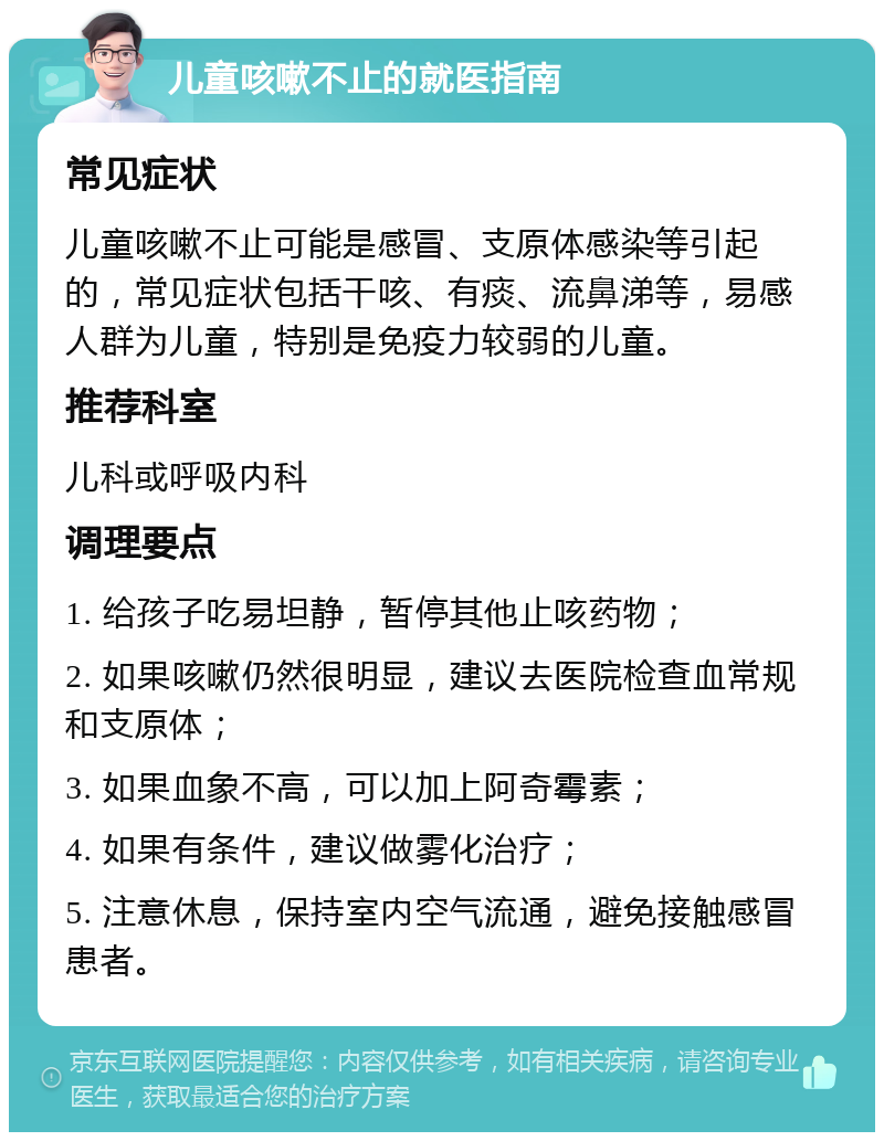 儿童咳嗽不止的就医指南 常见症状 儿童咳嗽不止可能是感冒、支原体感染等引起的，常见症状包括干咳、有痰、流鼻涕等，易感人群为儿童，特别是免疫力较弱的儿童。 推荐科室 儿科或呼吸内科 调理要点 1. 给孩子吃易坦静，暂停其他止咳药物； 2. 如果咳嗽仍然很明显，建议去医院检查血常规和支原体； 3. 如果血象不高，可以加上阿奇霉素； 4. 如果有条件，建议做雾化治疗； 5. 注意休息，保持室内空气流通，避免接触感冒患者。