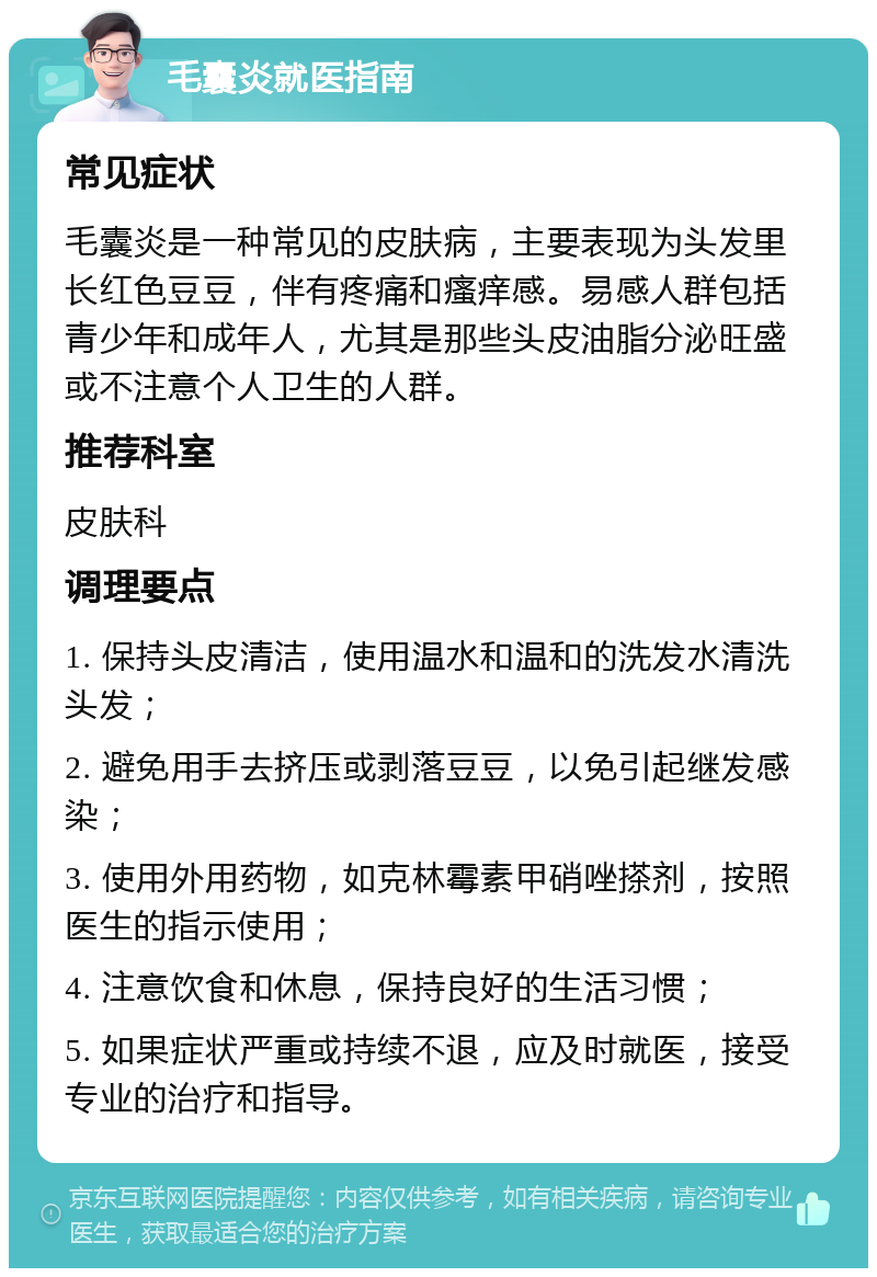 毛囊炎就医指南 常见症状 毛囊炎是一种常见的皮肤病，主要表现为头发里长红色豆豆，伴有疼痛和瘙痒感。易感人群包括青少年和成年人，尤其是那些头皮油脂分泌旺盛或不注意个人卫生的人群。 推荐科室 皮肤科 调理要点 1. 保持头皮清洁，使用温水和温和的洗发水清洗头发； 2. 避免用手去挤压或剥落豆豆，以免引起继发感染； 3. 使用外用药物，如克林霉素甲硝唑搽剂，按照医生的指示使用； 4. 注意饮食和休息，保持良好的生活习惯； 5. 如果症状严重或持续不退，应及时就医，接受专业的治疗和指导。