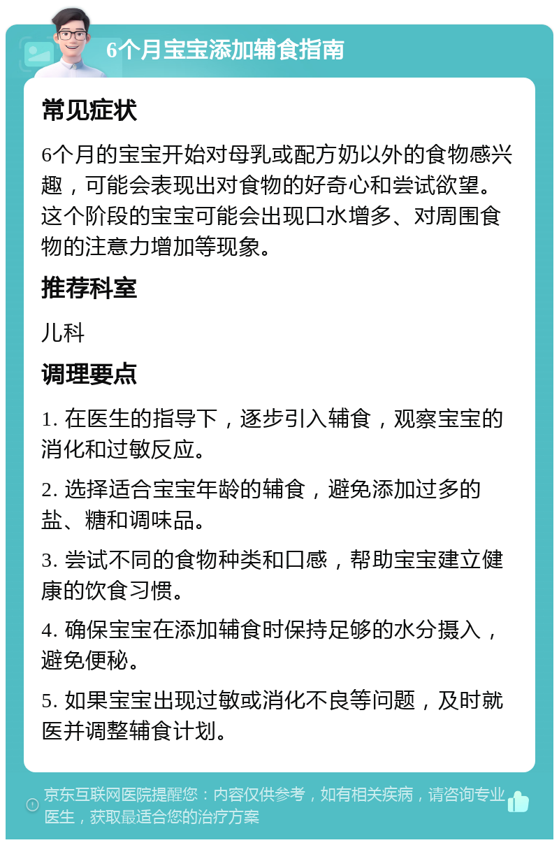 6个月宝宝添加辅食指南 常见症状 6个月的宝宝开始对母乳或配方奶以外的食物感兴趣，可能会表现出对食物的好奇心和尝试欲望。这个阶段的宝宝可能会出现口水增多、对周围食物的注意力增加等现象。 推荐科室 儿科 调理要点 1. 在医生的指导下，逐步引入辅食，观察宝宝的消化和过敏反应。 2. 选择适合宝宝年龄的辅食，避免添加过多的盐、糖和调味品。 3. 尝试不同的食物种类和口感，帮助宝宝建立健康的饮食习惯。 4. 确保宝宝在添加辅食时保持足够的水分摄入，避免便秘。 5. 如果宝宝出现过敏或消化不良等问题，及时就医并调整辅食计划。