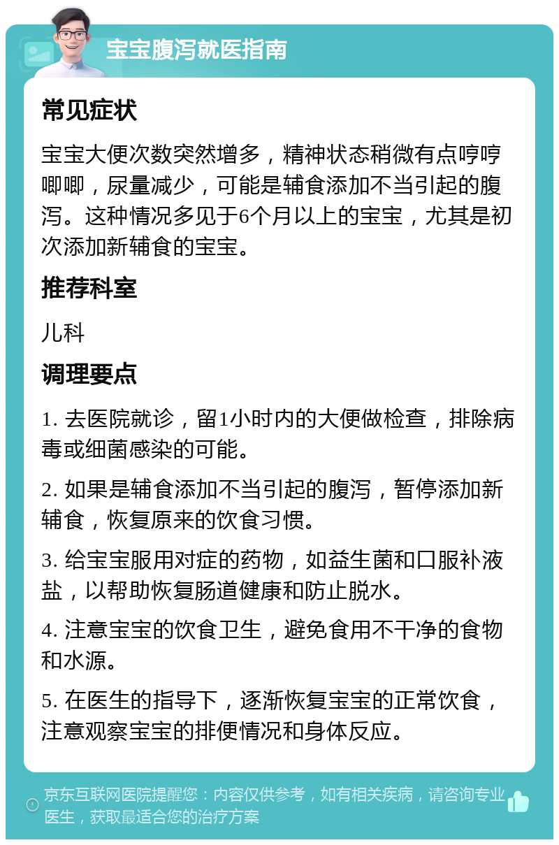 宝宝腹泻就医指南 常见症状 宝宝大便次数突然增多，精神状态稍微有点哼哼唧唧，尿量减少，可能是辅食添加不当引起的腹泻。这种情况多见于6个月以上的宝宝，尤其是初次添加新辅食的宝宝。 推荐科室 儿科 调理要点 1. 去医院就诊，留1小时内的大便做检查，排除病毒或细菌感染的可能。 2. 如果是辅食添加不当引起的腹泻，暂停添加新辅食，恢复原来的饮食习惯。 3. 给宝宝服用对症的药物，如益生菌和口服补液盐，以帮助恢复肠道健康和防止脱水。 4. 注意宝宝的饮食卫生，避免食用不干净的食物和水源。 5. 在医生的指导下，逐渐恢复宝宝的正常饮食，注意观察宝宝的排便情况和身体反应。