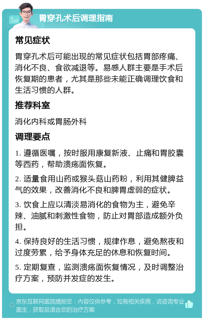 胃穿孔术后调理指南 常见症状 胃穿孔术后可能出现的常见症状包括胃部疼痛、消化不良、食欲减退等。易感人群主要是手术后恢复期的患者，尤其是那些未能正确调理饮食和生活习惯的人群。 推荐科室 消化内科或胃肠外科 调理要点 1. 遵循医嘱，按时服用康复新液、止痛和胃胶囊等西药，帮助溃疡面恢复。 2. 适量食用山药或猴头菇山药粉，利用其健脾益气的效果，改善消化不良和脾胃虚弱的症状。 3. 饮食上应以清淡易消化的食物为主，避免辛辣、油腻和刺激性食物，防止对胃部造成额外负担。 4. 保持良好的生活习惯，规律作息，避免熬夜和过度劳累，给予身体充足的休息和恢复时间。 5. 定期复查，监测溃疡面恢复情况，及时调整治疗方案，预防并发症的发生。