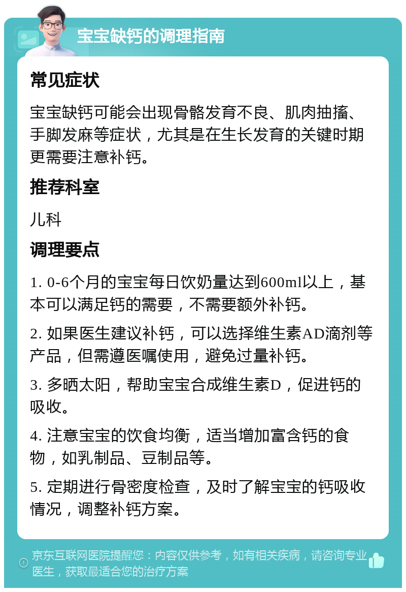 宝宝缺钙的调理指南 常见症状 宝宝缺钙可能会出现骨骼发育不良、肌肉抽搐、手脚发麻等症状，尤其是在生长发育的关键时期更需要注意补钙。 推荐科室 儿科 调理要点 1. 0-6个月的宝宝每日饮奶量达到600ml以上，基本可以满足钙的需要，不需要额外补钙。 2. 如果医生建议补钙，可以选择维生素AD滴剂等产品，但需遵医嘱使用，避免过量补钙。 3. 多晒太阳，帮助宝宝合成维生素D，促进钙的吸收。 4. 注意宝宝的饮食均衡，适当增加富含钙的食物，如乳制品、豆制品等。 5. 定期进行骨密度检查，及时了解宝宝的钙吸收情况，调整补钙方案。