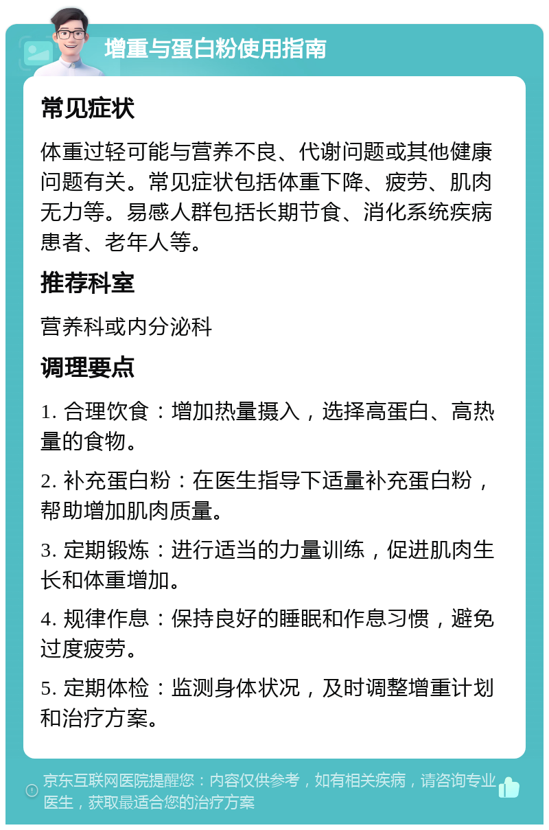 增重与蛋白粉使用指南 常见症状 体重过轻可能与营养不良、代谢问题或其他健康问题有关。常见症状包括体重下降、疲劳、肌肉无力等。易感人群包括长期节食、消化系统疾病患者、老年人等。 推荐科室 营养科或内分泌科 调理要点 1. 合理饮食：增加热量摄入，选择高蛋白、高热量的食物。 2. 补充蛋白粉：在医生指导下适量补充蛋白粉，帮助增加肌肉质量。 3. 定期锻炼：进行适当的力量训练，促进肌肉生长和体重增加。 4. 规律作息：保持良好的睡眠和作息习惯，避免过度疲劳。 5. 定期体检：监测身体状况，及时调整增重计划和治疗方案。