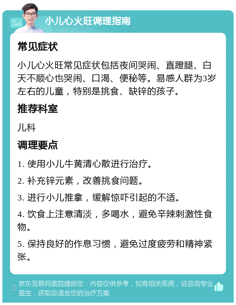 小儿心火旺调理指南 常见症状 小儿心火旺常见症状包括夜间哭闹、直蹬腿、白天不顺心也哭闹、口渴、便秘等。易感人群为3岁左右的儿童，特别是挑食、缺锌的孩子。 推荐科室 儿科 调理要点 1. 使用小儿牛黄清心散进行治疗。 2. 补充锌元素，改善挑食问题。 3. 进行小儿推拿，缓解惊吓引起的不适。 4. 饮食上注意清淡，多喝水，避免辛辣刺激性食物。 5. 保持良好的作息习惯，避免过度疲劳和精神紧张。