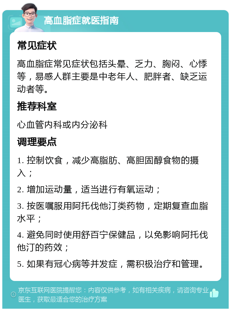 高血脂症就医指南 常见症状 高血脂症常见症状包括头晕、乏力、胸闷、心悸等，易感人群主要是中老年人、肥胖者、缺乏运动者等。 推荐科室 心血管内科或内分泌科 调理要点 1. 控制饮食，减少高脂肪、高胆固醇食物的摄入； 2. 增加运动量，适当进行有氧运动； 3. 按医嘱服用阿托伐他汀类药物，定期复查血脂水平； 4. 避免同时使用舒百宁保健品，以免影响阿托伐他汀的药效； 5. 如果有冠心病等并发症，需积极治疗和管理。